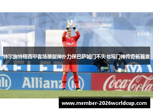 特尔施特根西甲客场屡献神扑力保巴萨城门不失书写门神传奇新篇章 特尔施特根西甲客场屡献神扑力保巴萨城门不失书写门神传奇新篇章